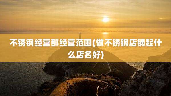 不锈钢经营部经营范围(做不锈钢店铺起什么店名好)