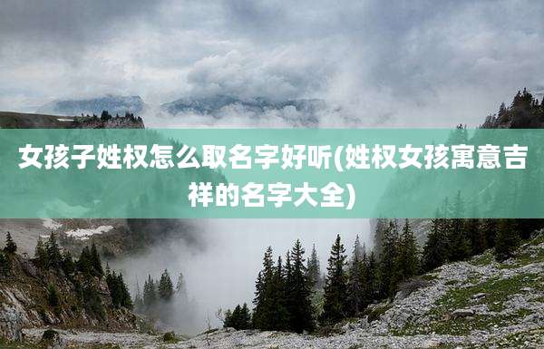 女孩子姓权怎么取名字好听(姓权女孩寓意吉祥的名字大全)