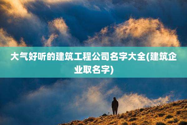 大气好听的建筑工程公司名字大全(建筑企业取名字)