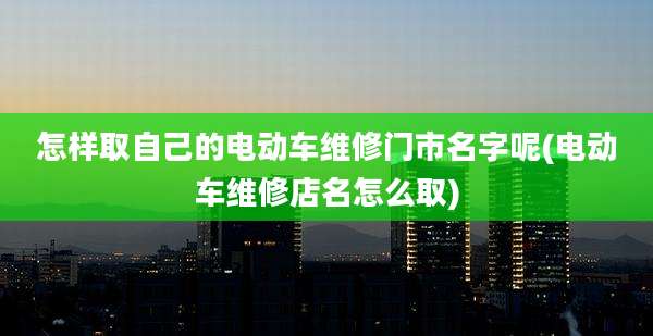 怎样取自己的电动车维修门市名字呢(电动车维修店名怎么取)