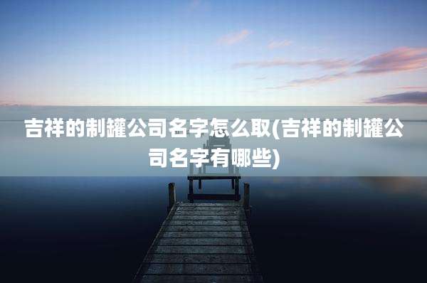 吉祥的制罐公司名字怎么取(吉祥的制罐公司名字有哪些)