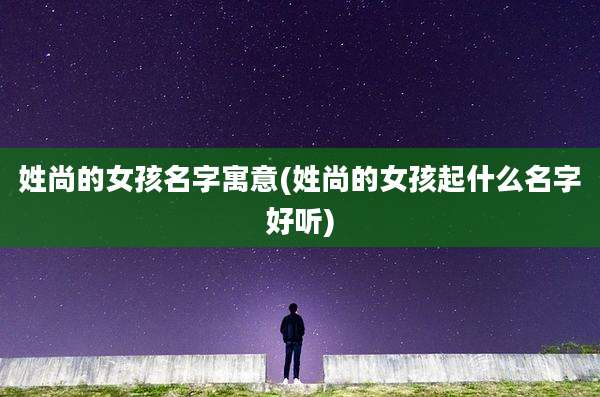 姓尚的女孩名字寓意(姓尚的女孩起什么名字好听)