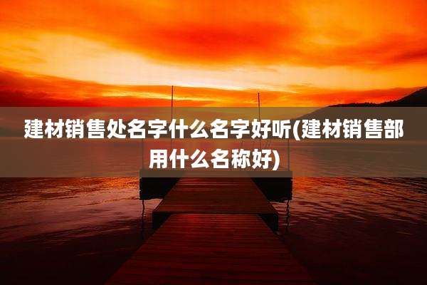 建材销售处名字什么名字好听(建材销售部用什么名称好)