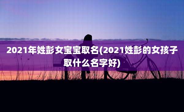 2021年姓彭女宝宝取名(2021姓彭的女孩子取什么名字好)