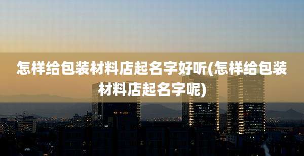 怎样给包装材料店起名字好听(怎样给包装材料店起名字呢)