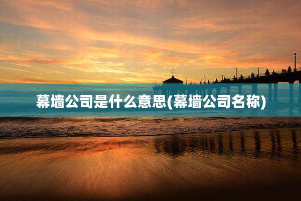 幕墙公司是什么意思(幕墙公司名称)