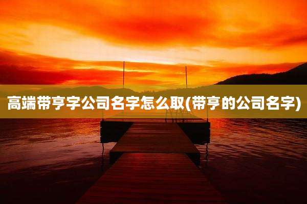 高端带亨字公司名字怎么取(带亨的公司名字)