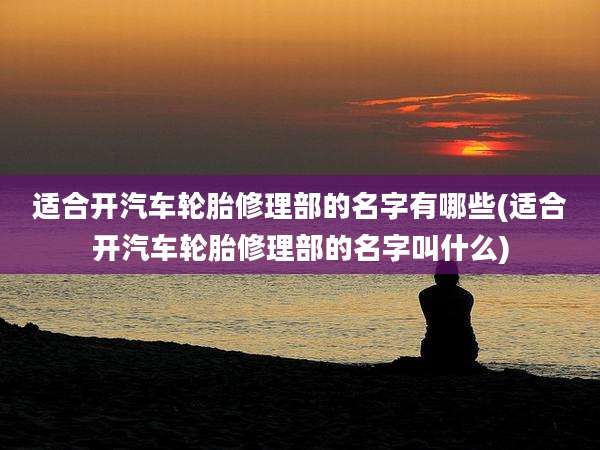 适合开汽车轮胎修理部的名字有哪些(适合开汽车轮胎修理部的名字叫什么)