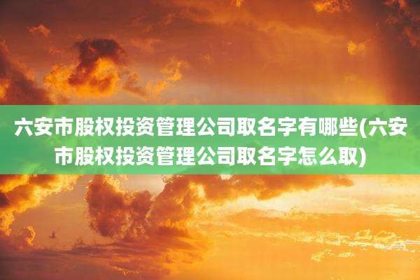 六安市股权投资管理公司取名字有哪些(六安市股权投资管理公司取名字怎么取)