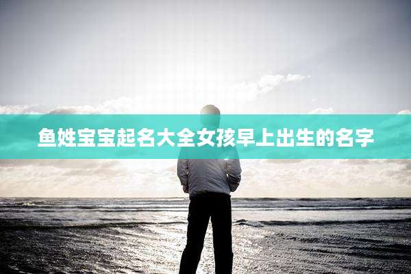 鱼姓宝宝起名大全女孩早上出生的名字