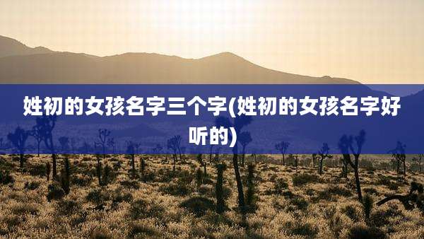 姓初的女孩名字三个字(姓初的女孩名字好听的)