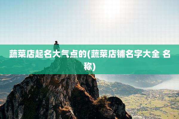 蔬菜店起名大气点的(蔬菜店铺名字大全 名称)