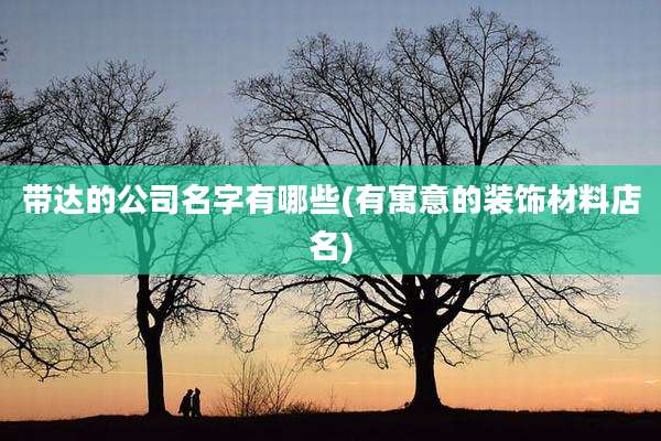 带达的公司名字有哪些(有寓意的装饰材料店名)