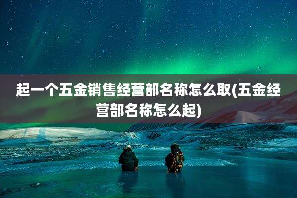 起一个五金销售经营部名称怎么取(五金经营部名称怎么起)