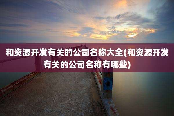 和资源开发有关的公司名称大全(和资源开发有关的公司名称有哪些)