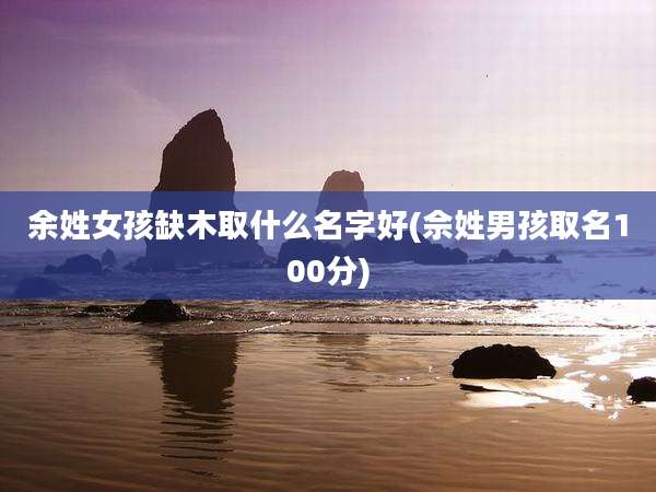 余姓女孩缺木取什么名字好(佘姓男孩取名100分)