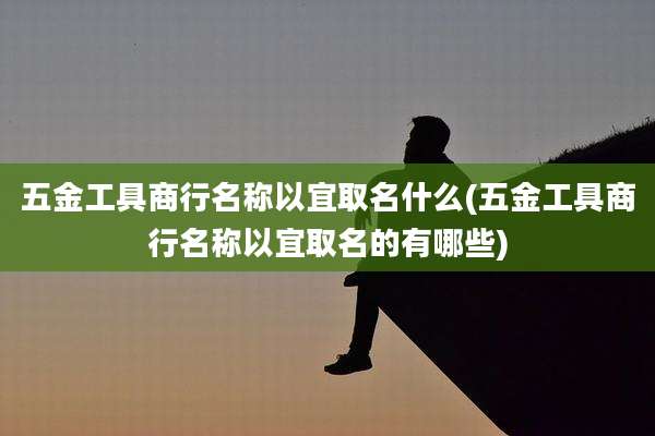 五金工具商行名称以宜取名什么(五金工具商行名称以宜取名的有哪些)