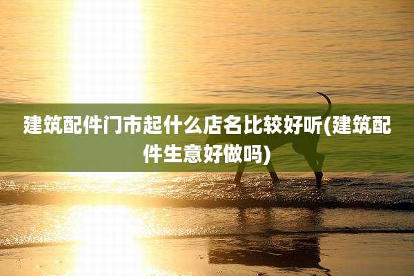 建筑配件门市起什么店名比较好听(建筑配件生意好做吗)