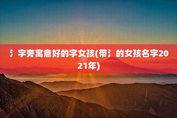 氵字旁寓意好的字女孩(带氵的女孩名字2021年)
