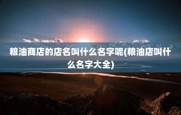 粮油商店的店名叫什么名字呢(粮油店叫什么名字大全)