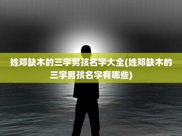 姓邓缺木的三字男孩名字大全(姓邓缺木的三字男孩名字有哪些)