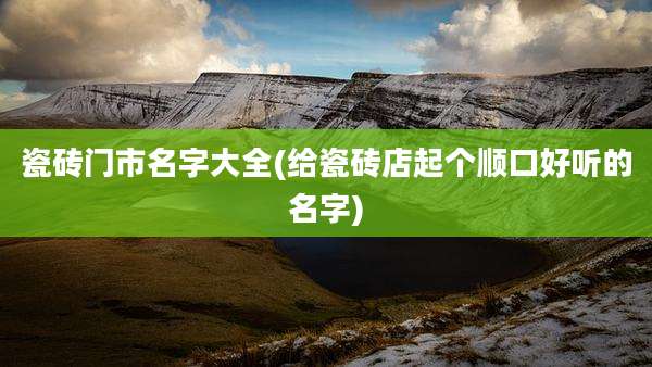 瓷砖门市名字大全(给瓷砖店起个顺口好听的名字)