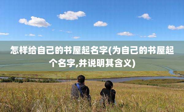 怎样给自己的书屋起名字(为自己的书屋起个名字,并说明其含义)