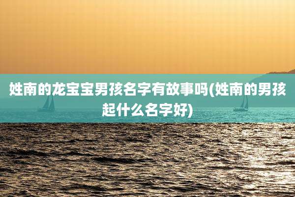 姓南的龙宝宝男孩名字有故事吗(姓南的男孩起什么名字好)