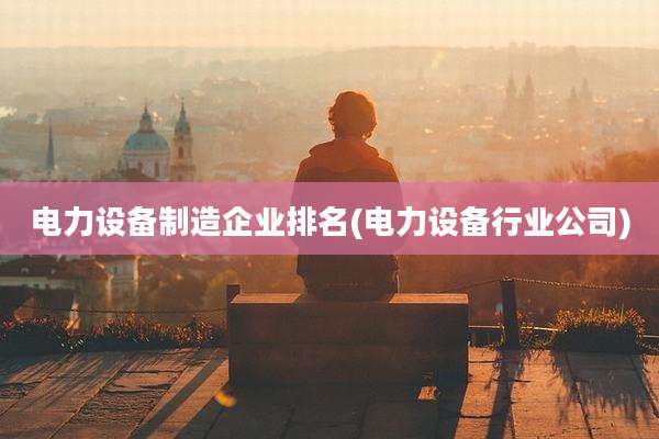电力设备制造企业排名(电力设备行业公司)