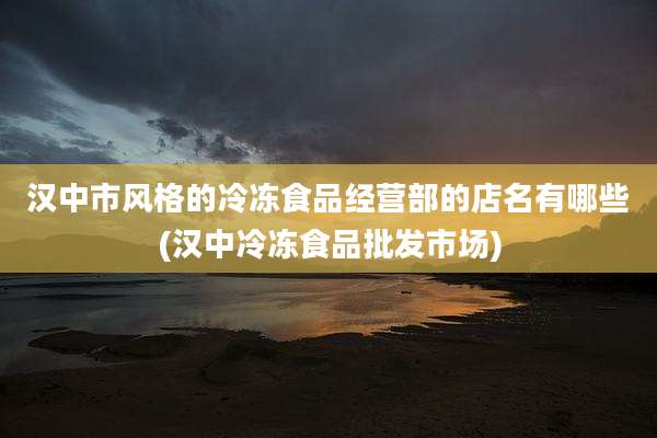 汉中市风格的冷冻食品经营部的店名有哪些(汉中冷冻食品批发市场)