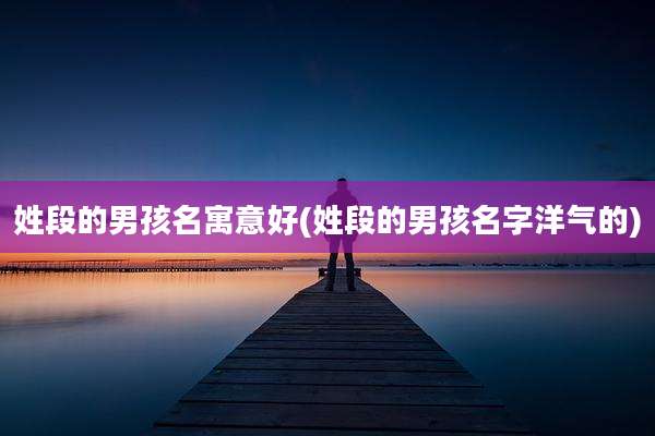 姓段的男孩名寓意好(姓段的男孩名字洋气的)