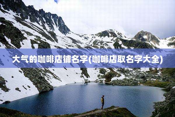 大气的咖啡店铺名字(咖啡店取名字大全)