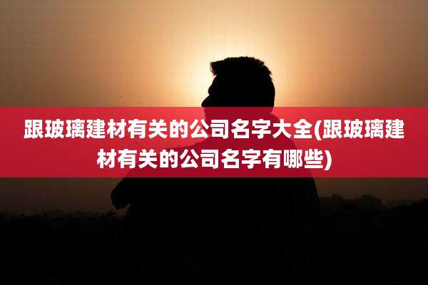 跟玻璃建材有关的公司名字大全(跟玻璃建材有关的公司名字有哪些)
