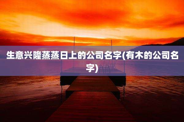 生意兴隆蒸蒸日上的公司名字(有木的公司名字)