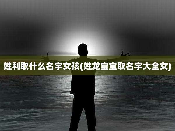 姓利取什么名字女孩(姓龙宝宝取名字大全女)