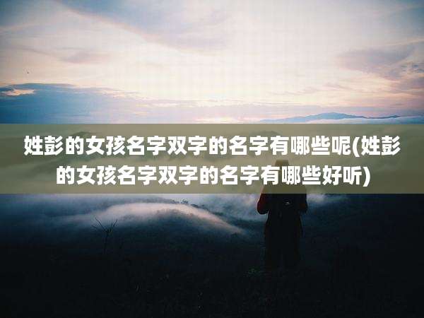 姓彭的女孩名字双字的名字有哪些呢(姓彭的女孩名字双字的名字有哪些好听)