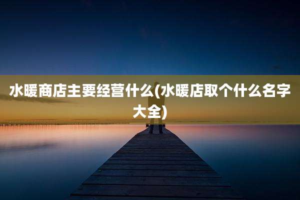 水暖商店主要经营什么(水暖店取个什么名字大全)