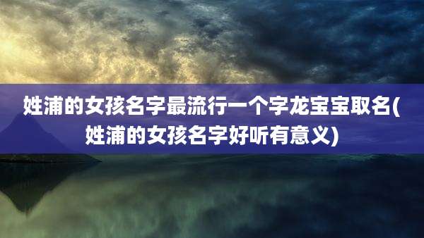 姓浦的女孩名字最流行一个字龙宝宝取名(姓浦的女孩名字好听有意义)