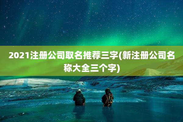 2021注册公司取名推荐三字(新注册公司名称大全三个字)