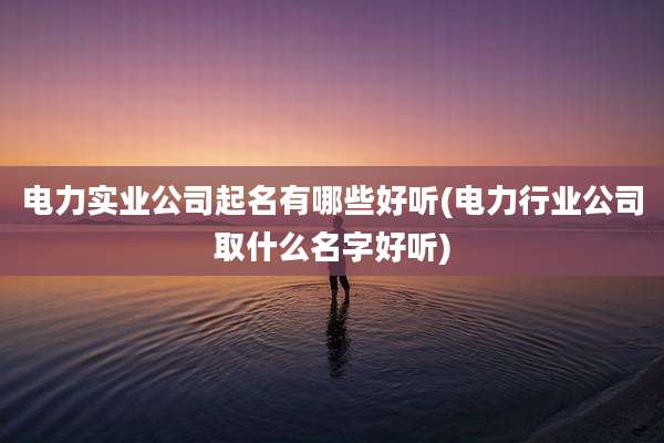 电力实业公司起名有哪些好听(电力行业公司取什么名字好听)