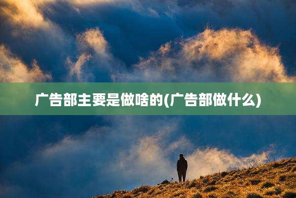 广告部主要是做啥的(广告部做什么)