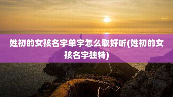 姓初的女孩名字单字怎么取好听(姓初的女孩名字独特)
