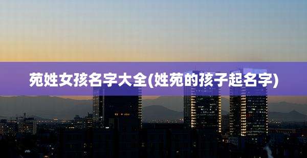 苑姓女孩名字大全(姓苑的孩子起名字)