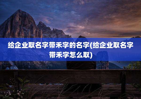 给企业取名字带禾字的名字(给企业取名字带禾字怎么取)