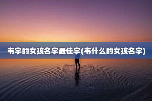 韦字的女孩名字最佳字(韦什么的女孩名字)