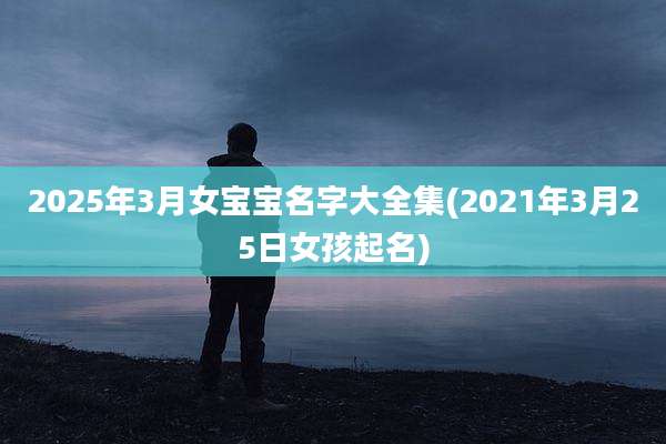 2025年3月女宝宝名字大全集(2021年3月25日女孩起名)