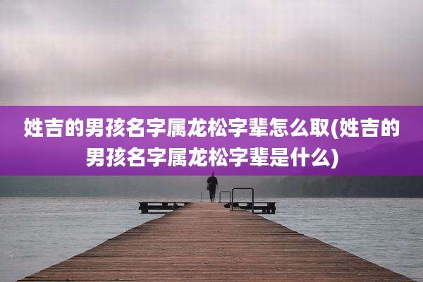 姓吉的男孩名字属龙松字辈怎么取(姓吉的男孩名字属龙松字辈是什么)