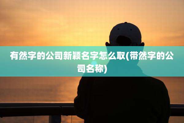 有然字的公司新颖名字怎么取(带然字的公司名称)