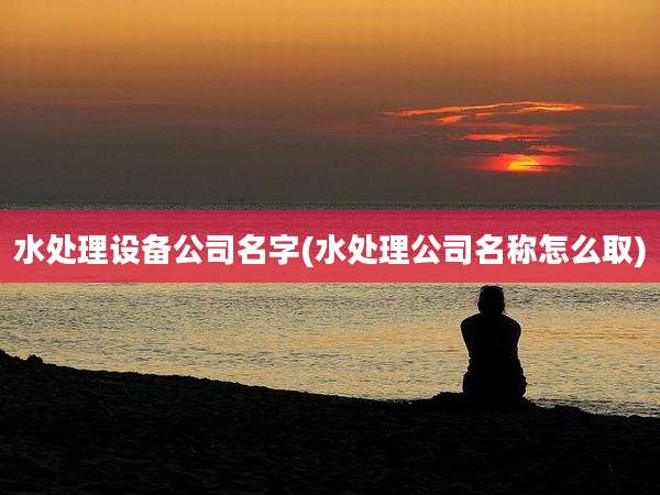 水处理设备公司名字(水处理公司名称怎么取)