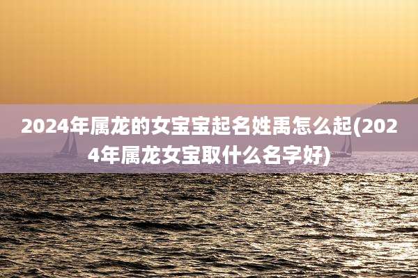 2024年属龙的女宝宝起名姓禹怎么起(2024年属龙女宝取什么名字好)